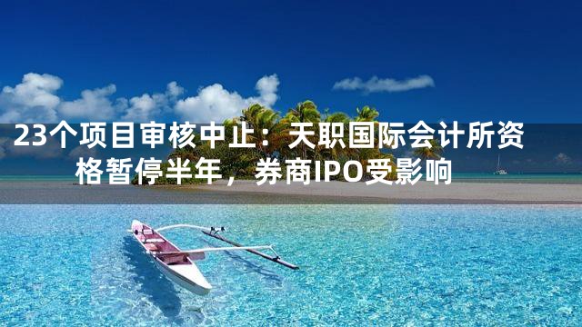 23个项目审核中止：天职国际会计所资格暂停半年，券商IPO受影响