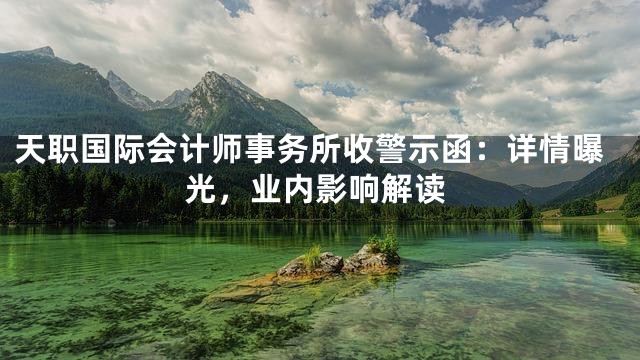 天职国际会计师事务所收警示函：详情曝光，业内影响解读