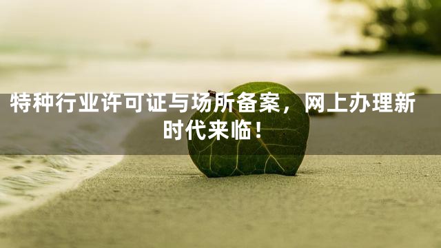 特种行业许可证与场所备案，网上办理新时代来临！