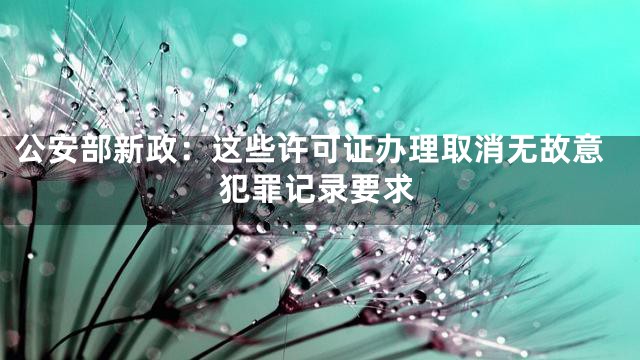 公安部新政：这些许可证办理取消无故意犯罪记录要求