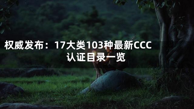 权威发布：17大类103种最新CCC认证目录一览