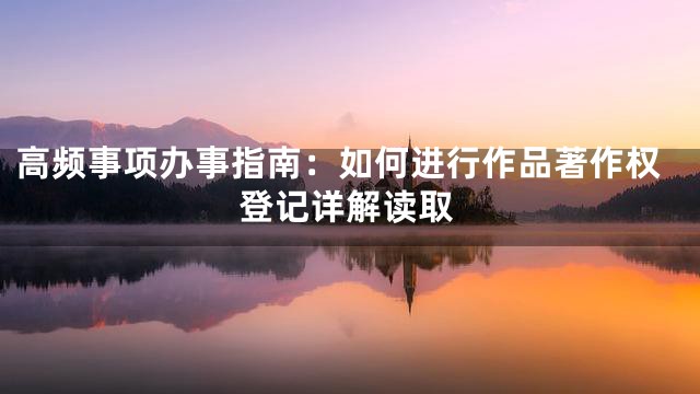 高频事项办事指南：如何进行作品著作权登记详解读取