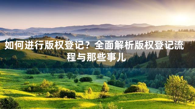 如何进行版权登记？全面解析版权登记流程与那些事儿