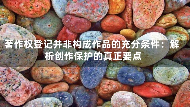 著作权登记并非构成作品的充分条件：解析创作保护的真正要点