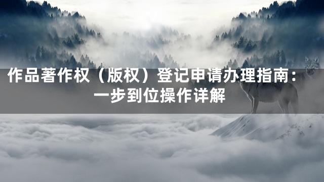 作品著作权（版权）登记申请办理指南：一步到位操作详解