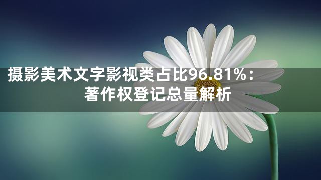 摄影美术文字影视类占比96.81%：著作权登记总量解析
