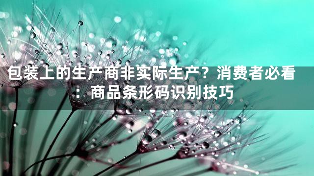 包装上的生产商非实际生产？消费者必看：商品条形码识别技巧