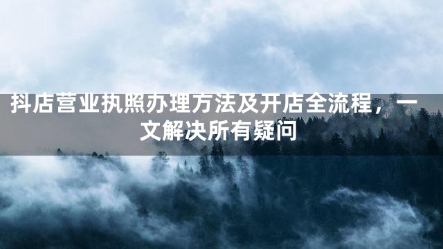 抖店营业执照办理方法及开店全流程，一文解决所有疑问