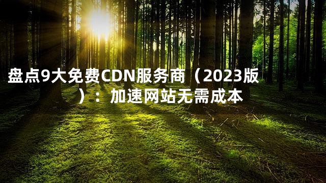 盘点9大免费CDN服务商（2023版）：加速网站无需成本