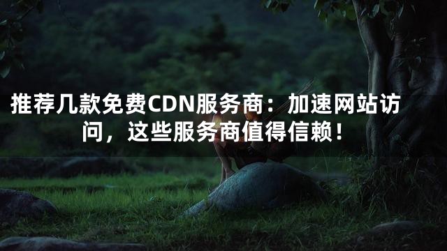 推荐几款免费CDN服务商：加速网站访问，这些服务商值得信赖！