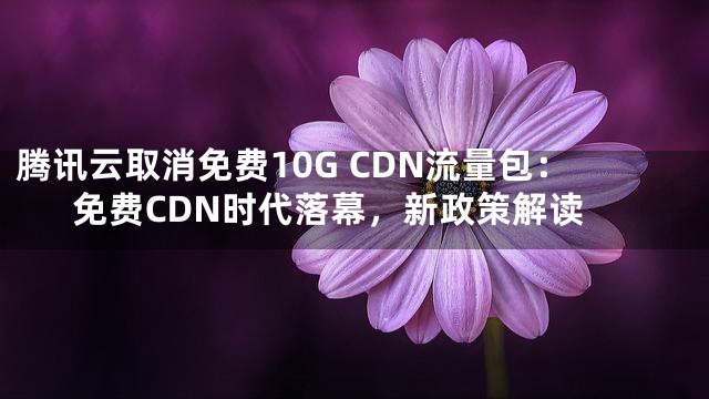 腾讯云取消免费10G CDN流量包：免费CDN时代落幕，新政策解读