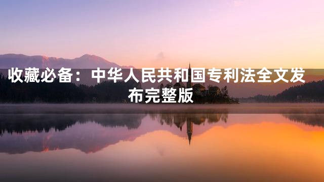 收藏必备：中华人民共和国专利法全文发布完整版