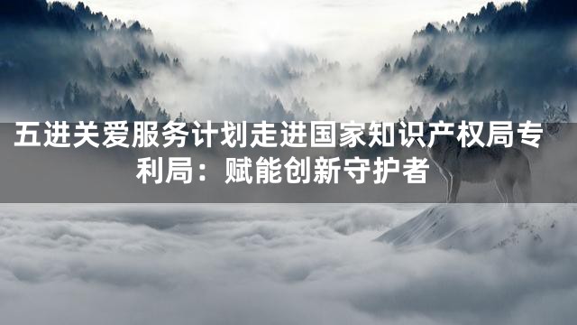 五进关爱服务计划走进国家知识产权局专利局：赋能创新守护者