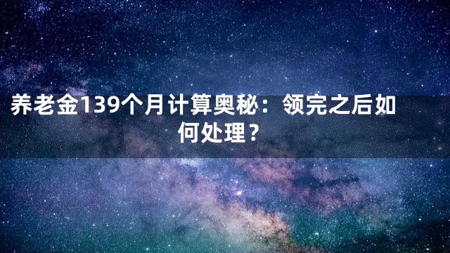 养老金139个月计算奥秘：领完之后如何处理？
