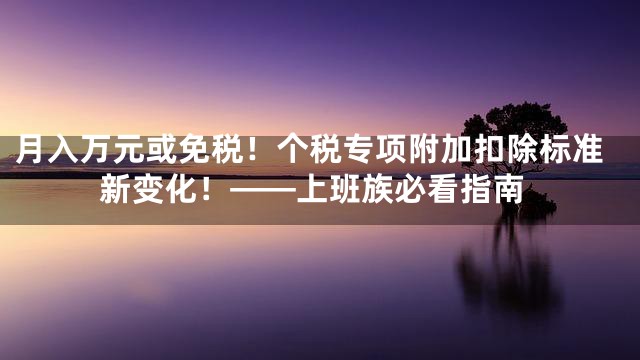 月入万元或免税！个税专项附加扣除标准新变化！——上班族必看指南