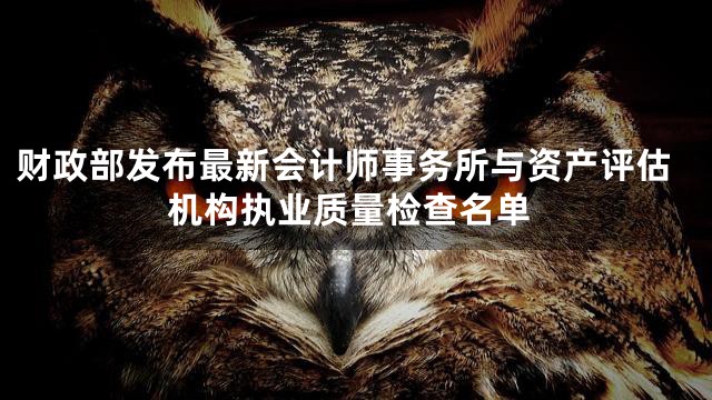 财政部发布最新会计师事务所与资产评估机构执业质量检查名单