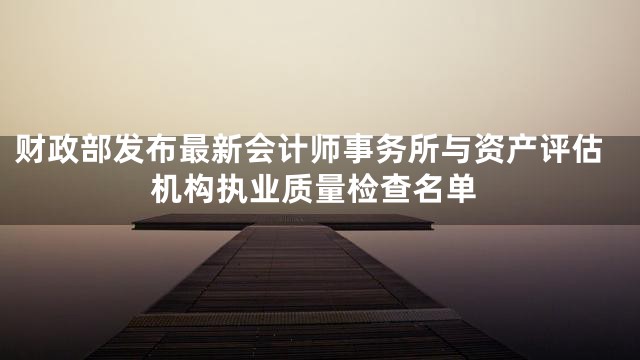 财政部发布最新会计师事务所与资产评估机构执业质量检查名单