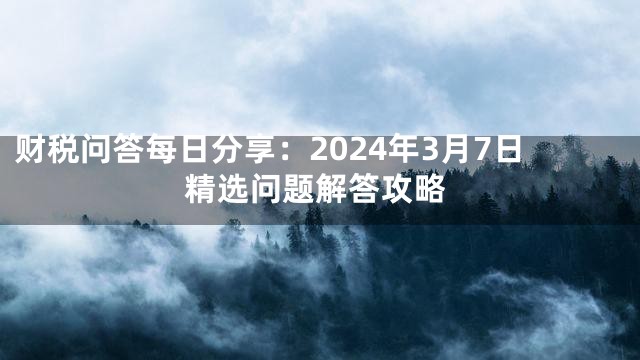 财税问答每日分享：2024年3月7日精选问题解答攻略