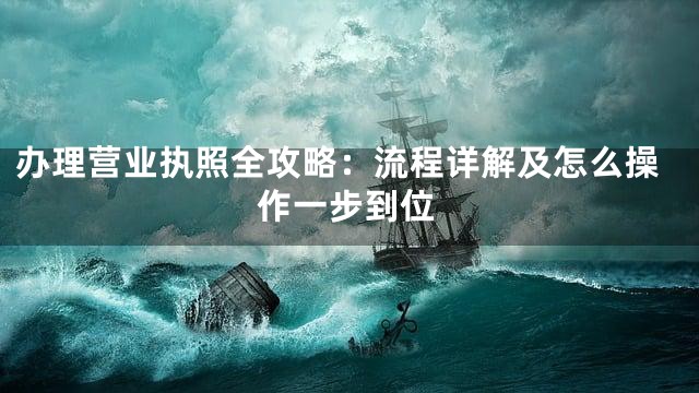 办理营业执照全攻略：流程详解及怎么操作一步到位