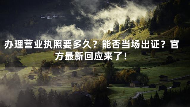 办理营业执照要多久？能否当场出证？官方最新回应来了！