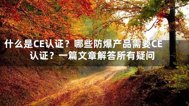 什么是CE认证？哪些防爆产品需要CE认证？一篇文章解答所有疑问