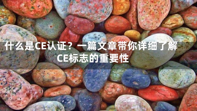 什么是CE认证？一篇文章带你详细了解CE标志的重要性
