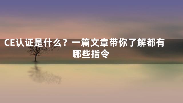 CE认证是什么？一篇文章带你了解都有哪些指令