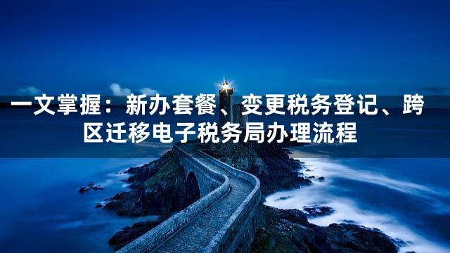 一文掌握：新办套餐、变更税务登记、跨区迁移电子税务局办理流程