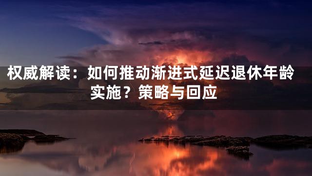 权威解读：如何推动渐进式延迟退休年龄实施？策略与回应
