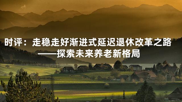 时评：走稳走好渐进式延迟退休改革之路——探索未来养老新格局
