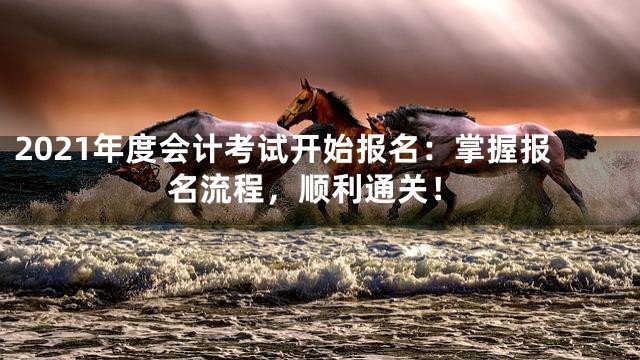 2021年度会计考试开始报名：掌握报名流程，顺利通关！