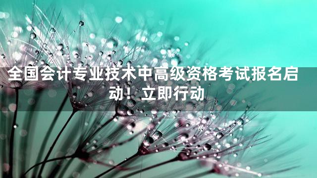 全国会计专业技术中高级资格考试报名启动！立即行动