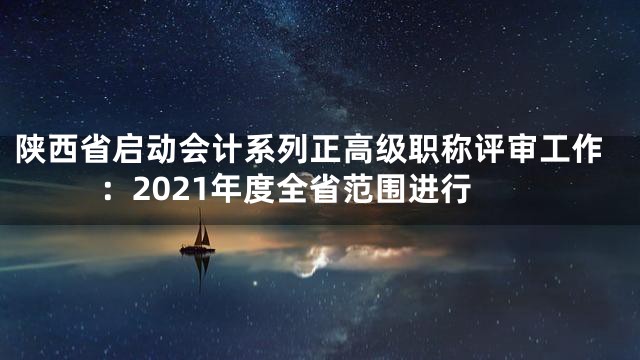 陕西省启动会计系列正高级职称评审工作：2021年度全省范围进行