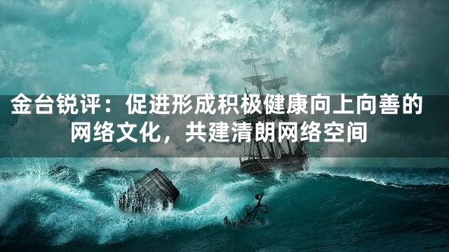 金台锐评：促进形成积极健康向上向善的网络文化，共建清朗网络空间