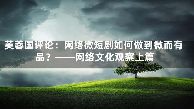 芙蓉国评论：网络微短剧如何做到微而有品？——网络文化观察上篇