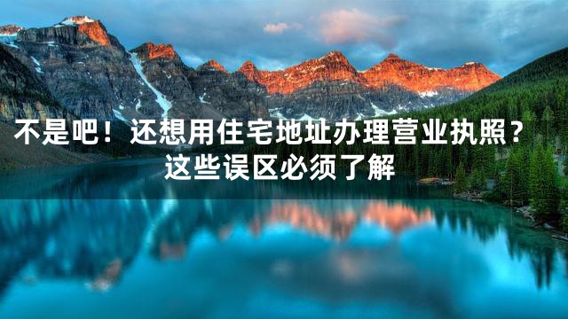 不是吧！还想用住宅地址办理营业执照？这些误区必须了解