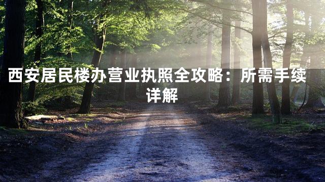 西安居民楼办营业执照全攻略：所需手续详解