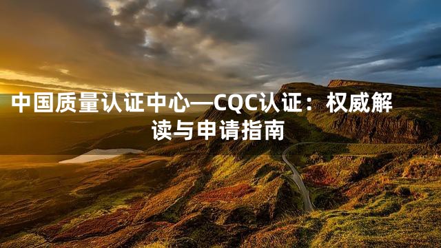 中国质量认证中心—CQC认证：权威解读与申请指南