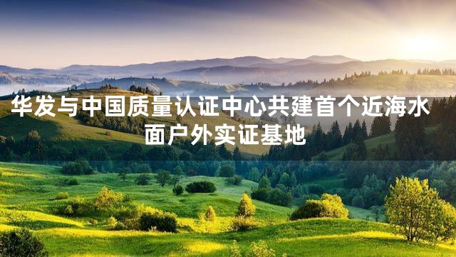 华发与中国质量认证中心共建首个近海水面户外实证基地