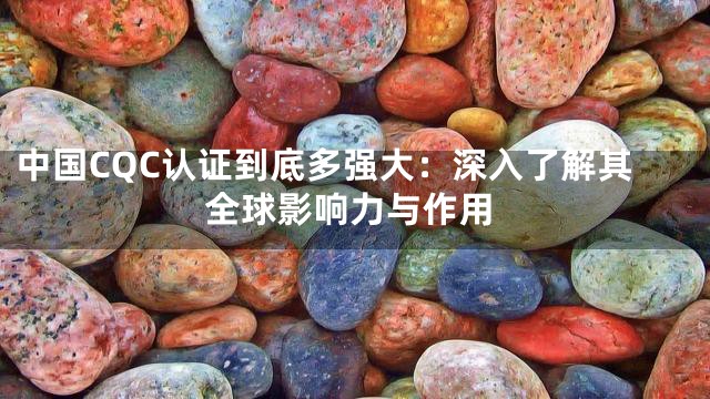 中国CQC认证到底多强大：深入了解其全球影响力与作用