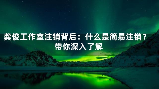 龚俊工作室注销背后：什么是简易注销？带你深入了解