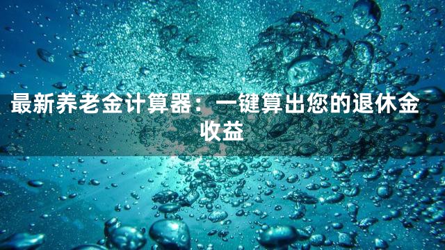 最新养老金计算器：一键算出您的退休金收益