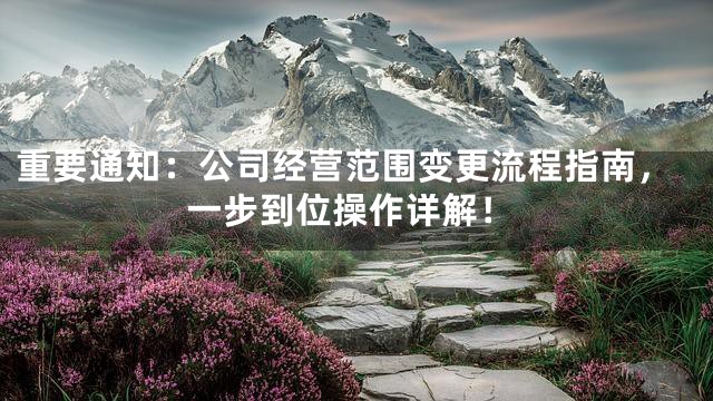 重要通知：公司经营范围变更流程指南，一步到位操作详解！