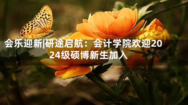 会乐迎新|研途启航：会计学院欢迎2024级硕博新生加入