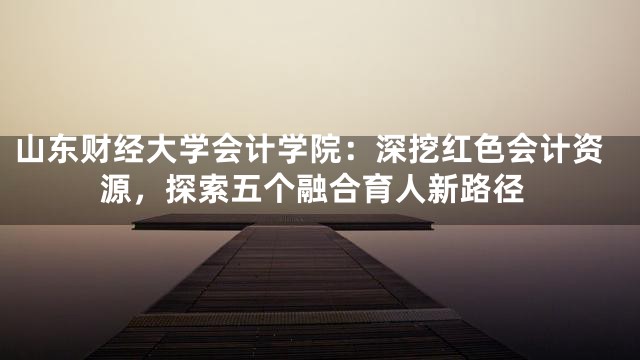 山东财经大学会计学院：深挖红色会计资源，探索五个融合育人新路径