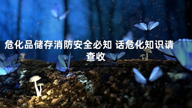 危化品储存消防安全必知 话危化知识请查收