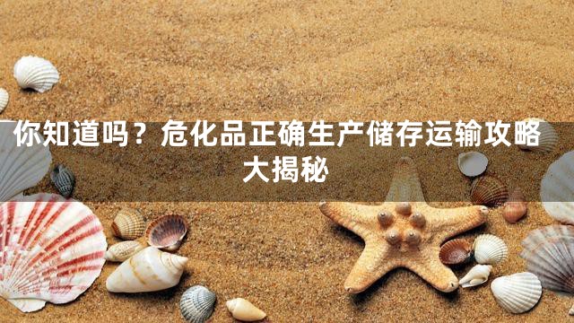 你知道吗？危化品正确生产储存运输攻略大揭秘