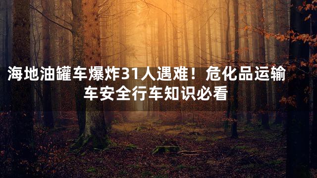 海地油罐车爆炸31人遇难！危化品运输车安全行车知识必看
