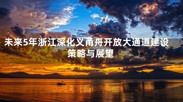 未来5年浙江深化义甬舟开放大通道建设策略与展望