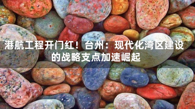 港航工程开门红！台州：现代化湾区建设的战略支点加速崛起